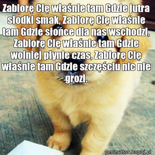 Zabiorę Cię właśnie tam Gdzie jutra słodki smak, Zabiorę Cię właśnie tam Gdzie słońce dla nas wschodzi, Zabiorę Cię właśnie tam Gdzie wolniej płynie czas, Zabiorę Cię właśnie tam Gdzie szczęściu nic nie grozi.