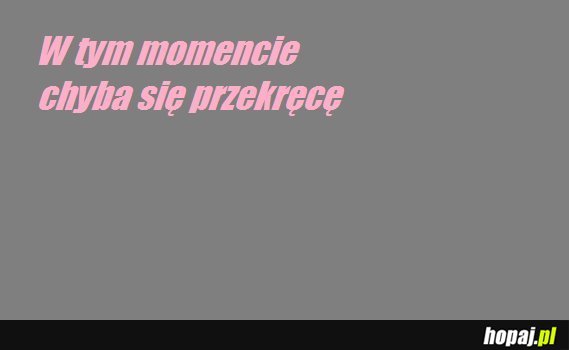 W tym momencie, chyba się przekręcę