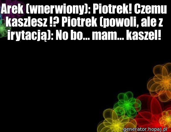 Arek (wnerwiony): Piotrek! Czemu kaszlesz !? Piotrek (powoli, ale z irytacją): No bo... mam... kaszel!