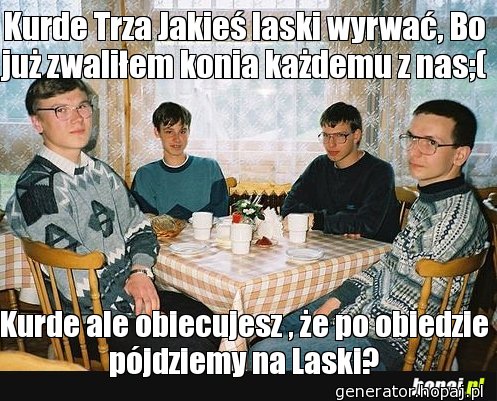 Kurde Trza Jakieś laski wyrwać, Bo już zwaliłem konia każdemu z nas;(