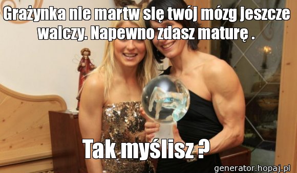 Grażynka nie martw się twój mózg jeszcze walczy. Napewno zdasz maturę .