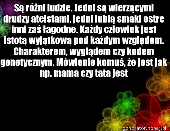 Są różni ludzie. Jedni są wierzącymi drudzy ateistami, jedni lubią smaki ostre inni zaś łagodne. Każdy człowiek jest istotą wyjątkową pod każdym względem. Charakterem, wyglądem czy kodem genetycznym. Mówienie komuś, że jest jak np. mama czy tata jest