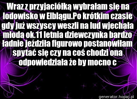  Wraz z przyjaciółką wybrałam się na lodowisko w Elblągu.Po krótkim czasie gdy już wszyscy weszli na lud wjechała młoda ok.11 letnia dziewczynka bardzo ładnie jeździła figurowo postanowiłam spytać się czy na coś chodzi ona odpowiedziała że by mocno c