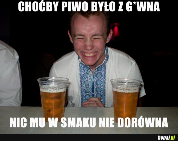 Choćby piwo było z g*wna nic mu w smaku nie dorówna