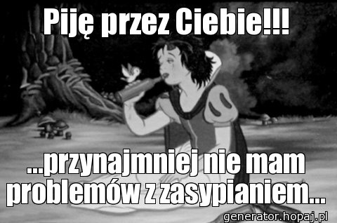 Piję przez Ciebie!!!