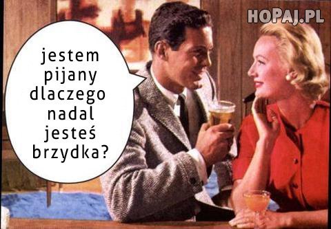 Jestem pijany, dlaczego nadal jesteś brzydka?