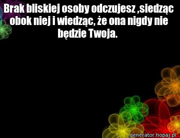 Brak bliskiej osoby odczujesz ,siedząc obok niej i wiedząc, że ona nigdy nie będzie Twoja. 