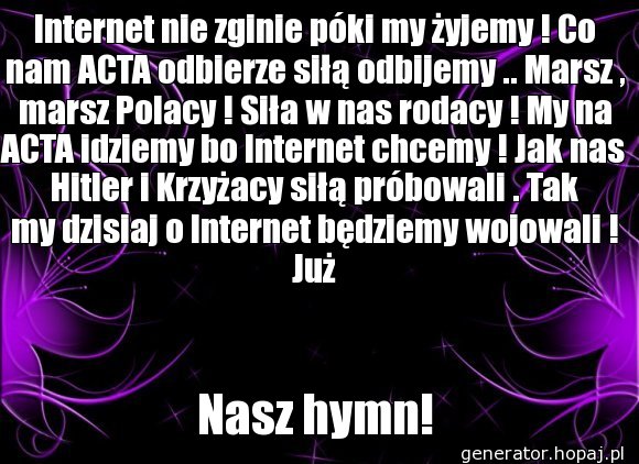 Internet nie zginie póki my żyjemy ! Co nam ACTA odbierze siłą odbijemy .. Marsz , marsz Polacy ! Siła w nas rodacy ! My na ACTA idziemy bo Internet chcemy ! Jak nas Hitler i Krzyżacy siłą próbowali . Tak my dzisiaj o Internet będziemy wojowali ! Już