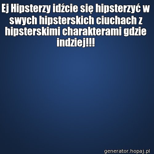 Ej Hipsterzy idźcie się hipsterzyć w swych hipsterskich ciuchach z hipsterskimi charakterami gdzie indziej!!!