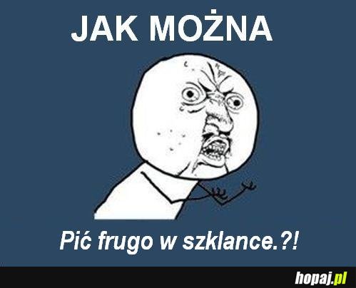 Jak można pić frugo w szklance.?!