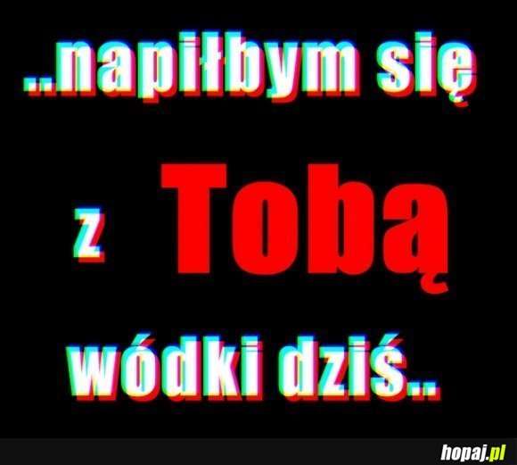 Napiłbym się z Tobą dziś