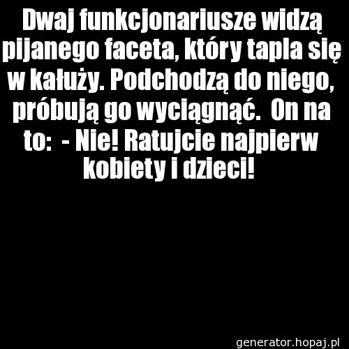 Dwaj funkcjonariusze widzą pijanego faceta, który tapla się w kałuży. Podchodzą do niego, próbują go wyciągnąć.  On na to:  - Nie! Ratujcie najpierw kobiety i dzieci! 