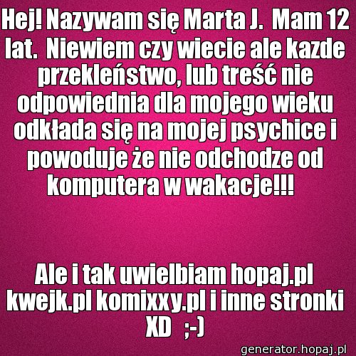 Hej! Nazywam się Marta J.  Mam 12 lat.  Niewiem czy wiecie ale kazde przekleństwo, lub treść nie odpowiednia dla mojego wieku odkłada się na mojej psychice i powoduje że nie odchodze od komputera w wakacje!!!  