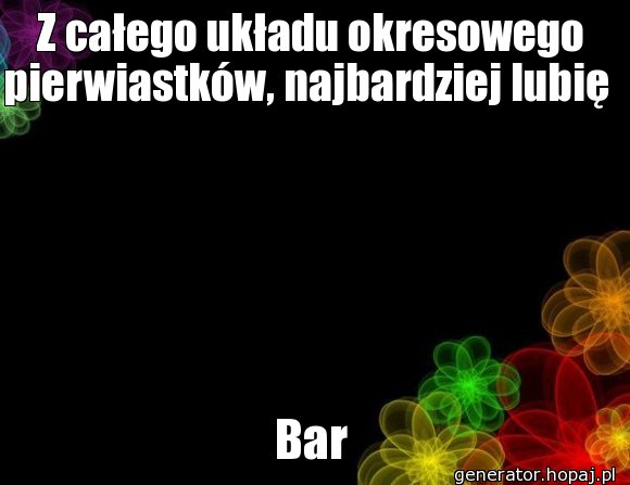 Z całego układu okresowego pierwiastków, najbardziej lubię 