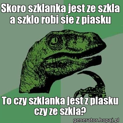 Skoro szklanka jest ze szkla a szklo robi sie z piasku