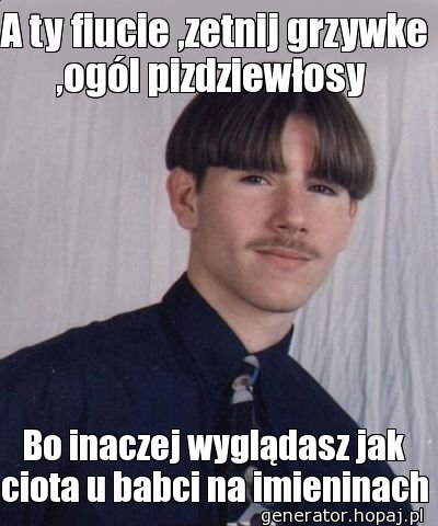 A ty fiucie ,zetnij grzywke ,ogól pizdziewłosy 