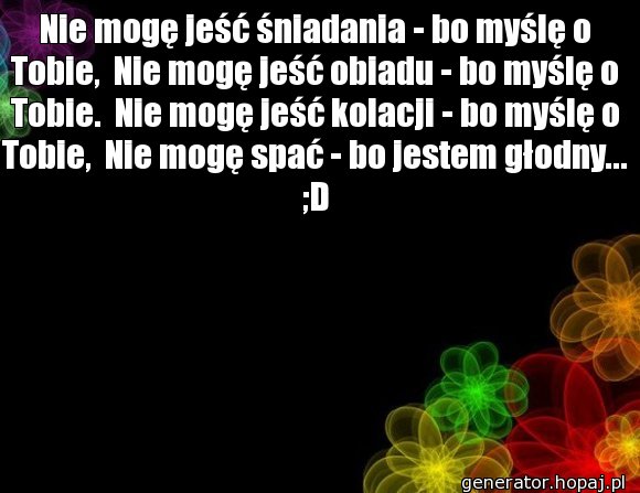 Nie mogę jeść śniadania - bo myślę o Tobie,  Nie mogę jeść obiadu - bo myślę o Tobie.  Nie mogę jeść kolacji - bo myślę o Tobie,  Nie mogę spać - bo jestem głodny... ;D