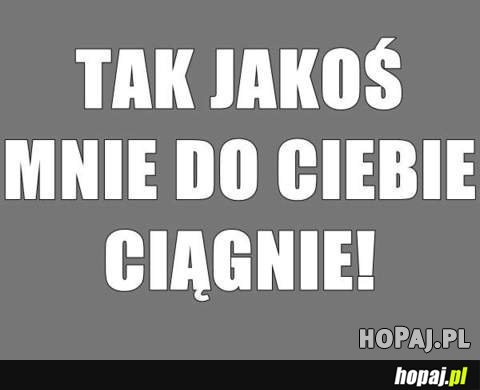 Tak jakoś mnie do Ciebie ciągnie!