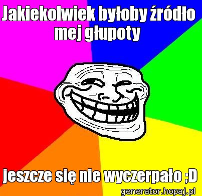 Jakiekolwiek byłoby źródło mej głupoty 