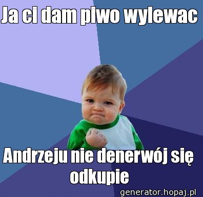 Ja ci dam piwo wylewac