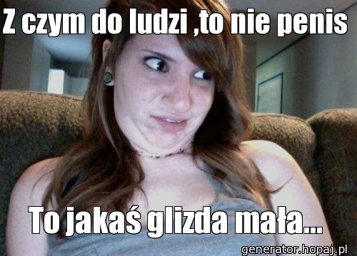 Z czym do ludzi ,to nie penis