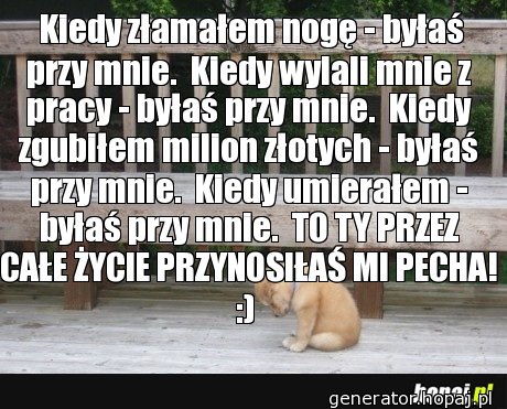  Kiedy złamałem nogę - byłaś przy mnie.  Kiedy wylali mnie z pracy - byłaś przy mnie.  Kiedy zgubiłem milion złotych - byłaś przy mnie.  Kiedy umierałem - byłaś przy mnie.  TO TY PRZEZ CAŁE ŻYCIE PRZYNOSIŁAŚ MI PECHA! :) 