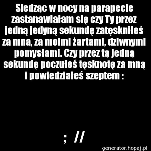 Siedząc w nocy na parapecie zastanawiałam się czy Ty przez jedną jedyną sekundę zatęskniłeś za mna, za moimi żartami, dziwnymi pomysłami. Czy przez tą jedną sekundę poczułeś tęsknotę za mną i powiedziałeś szeptem :