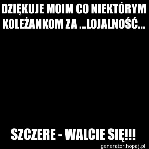 DZIĘKUJE MOIM CO NIEKTÓRYM KOLEŻANKOM ZA ...LOJALNOŚĆ...