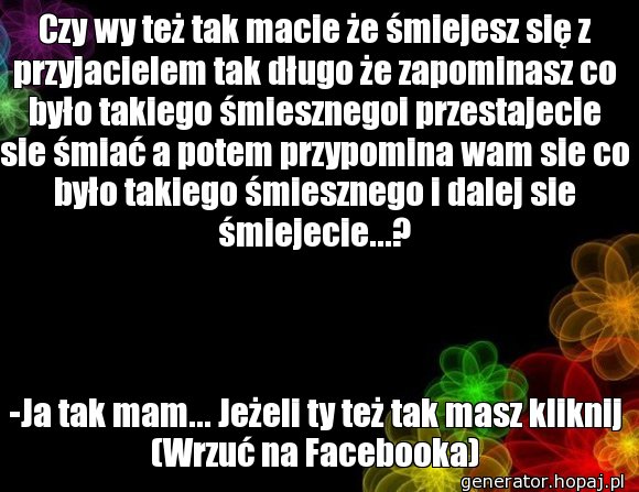 Czy wy też tak macie że śmiejesz się z przyjacielem tak długo że zapominasz co było takiego śmiesznegoi przestajecie sie śmiać a potem przypomina wam sie co było takiego śmiesznego i dalej sie śmiejecie...?