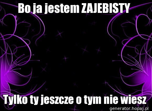 Bo ja jestem ZAJEBISTY 