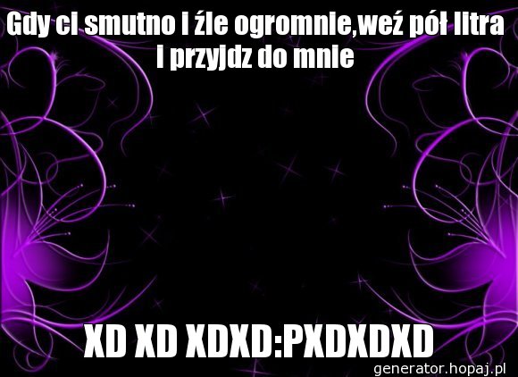 Gdy ci smutno i źle ogromnie,weź pół litra i przyjdz do mnie