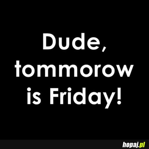 Dude tommorow is Friday!