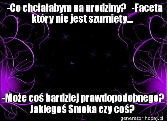    -Co chciałabym na urodziny?   -Faceta który nie jest szurnięty...