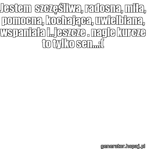 Jestem  szczęśliwa, radosna, miła, pomocna, kochająca, uwielbiana, wspaniała i..jeszcze . nagle kurcze to tylko sen...:(