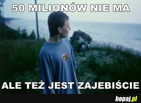 50 milionów nie ma, ale też jest zajebiście