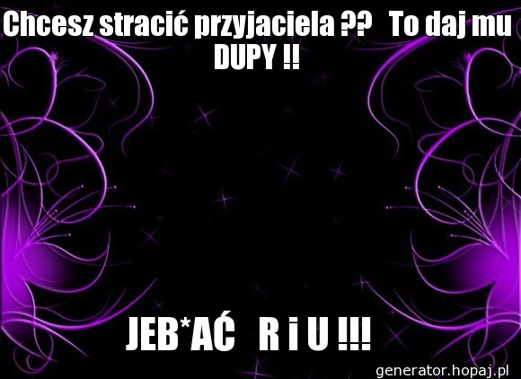 Chcesz stracić przyjaciela ??   To daj mu DUPY !!