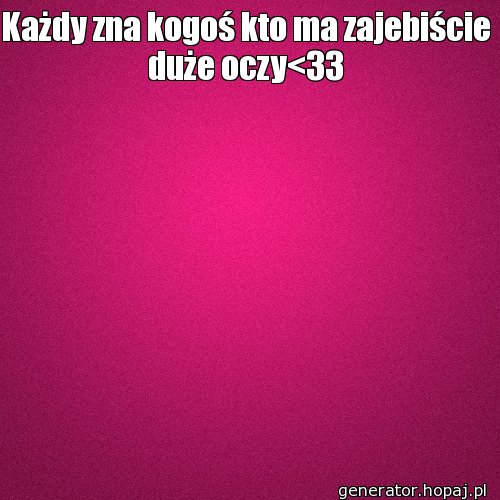 Każdy zna kogoś kto ma zajebiście duże oczy<33