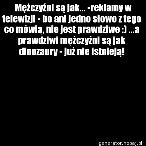   Mężczyźni są jak... -reklamy w telewizji - bo ani jedno słowo z tego co mówią, nie jest prawdziwe :) ...a prawdziwi mężczyźni są jak dinozaury - już nie istnieją!