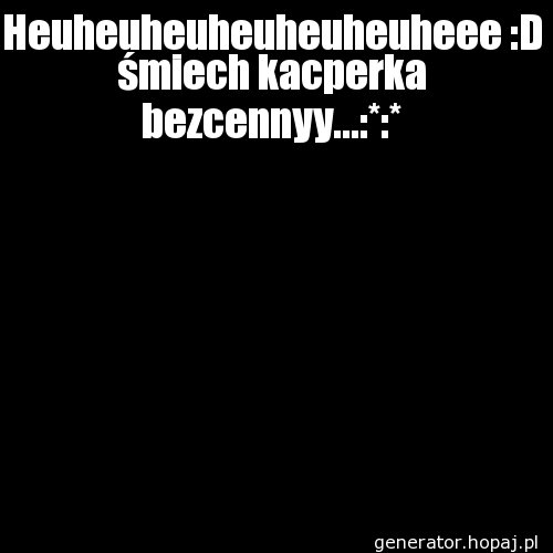 Heuheuheuheuheuheuheee :D śmiech kacperka bezcennyy...:*:*
