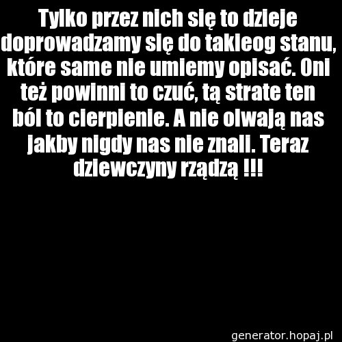 Tylko przez nich się to dzieje doprowadzamy się do takieog stanu, które same nie umiemy opisać. Oni też powinni to czuć, tą strate ten ból to cierpienie. A nie olwają nas jakby nigdy nas nie znali. Teraz dziewczyny rządzą !!!