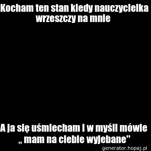 Kocham ten stan kiedy nauczycielka wrzeszczy na mnie 