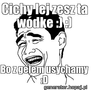 Cichy lej zesz ta wódke :) :)