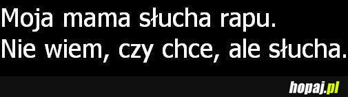 Moja mama słucha rapu.Nie wiem, czy chce, ale słucha. :D