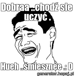 Dobraa ..chodź sie  uczyć .