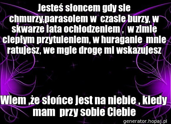 Jesteś słoncem gdy sie chmurzy,parasolem w  czasie burzy, w skwarze lata ochłodzeniem ,  w zimie ciepłym przytuleniem, w huraganie  mnie ratujesz, we mgle drogę mi wskazujesz