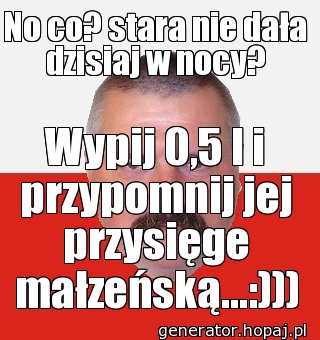 No co? stara nie dała dzisiaj w nocy?